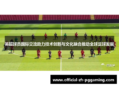 英超球员国际交流助力技术创新与文化融合推动全球足球发展