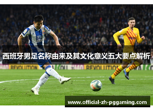 西班牙男足名称由来及其文化意义五大要点解析 西班牙男足名称由来及其文化意义五大要点解析
