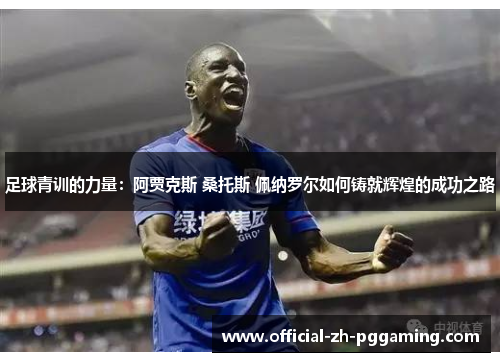 足球青训的力量：阿贾克斯 桑托斯 佩纳罗尔如何铸就辉煌的成功之路