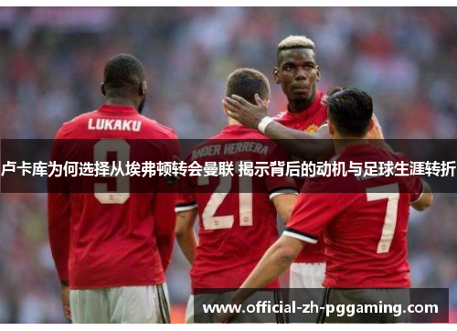 卢卡库为何选择从埃弗顿转会曼联 揭示背后的动机与足球生涯转折