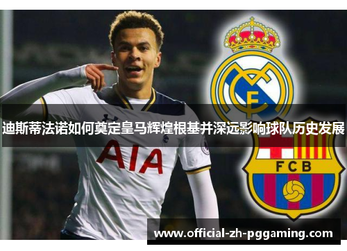 迪斯蒂法诺如何奠定皇马辉煌根基并深远影响球队历史发展