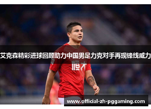 艾克森精彩进球回顾助力中国男足力克对手再现锋线威力