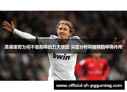 莫德里奇为何不是前锋的五大原因 深度分析其独特的中场作用