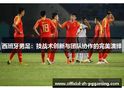 西班牙男足：技战术创新与团队协作的完美演绎