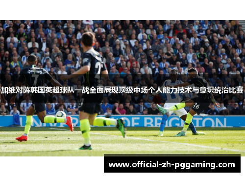 加维对阵韩国英超球队一战全面展现顶级中场个人能力技术与意识统治比赛