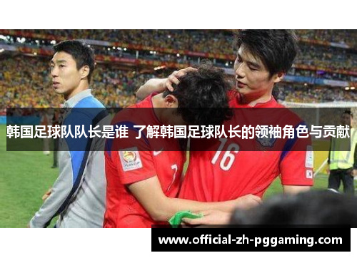 韩国足球队队长是谁 了解韩国足球队长的领袖角色与贡献 韩国足球队队长是谁 了解韩国足球队长的领袖角色与贡献
