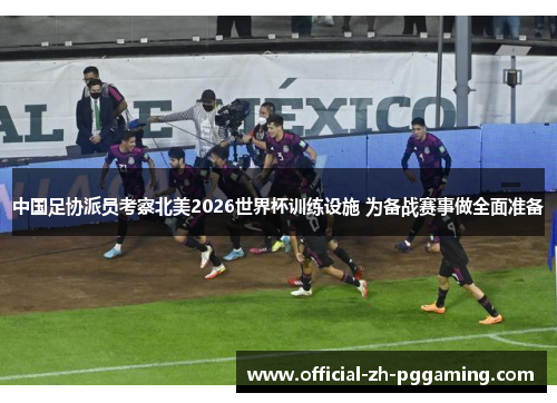 中国足协派员考察北美2026世界杯训练设施 为备战赛事做全面准备