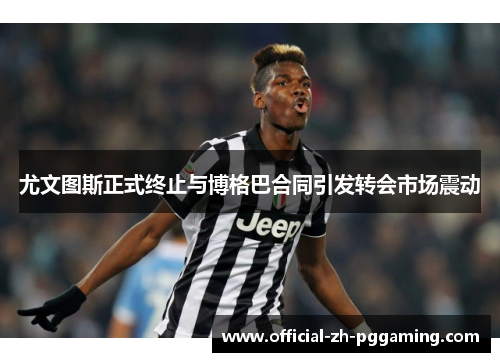 尤文图斯正式终止与博格巴合同引发转会市场震动 尤文图斯正式终止与博格巴合同引发转会市场震动