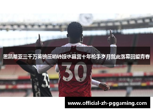 恩凯蒂亚三千万英镑压哨转投水晶宫十年枪手岁月就此落幕回望青春