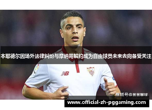 本耶德尔因场外法律纠纷与摩纳哥解约成为自由球员未来去向备受关注 本耶德尔因场外法律纠纷与摩纳哥解约成为自由球员未来去向备受关注