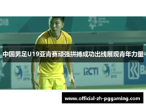 中国男足U19亚青赛顽强拼搏成功出线展现青年力量