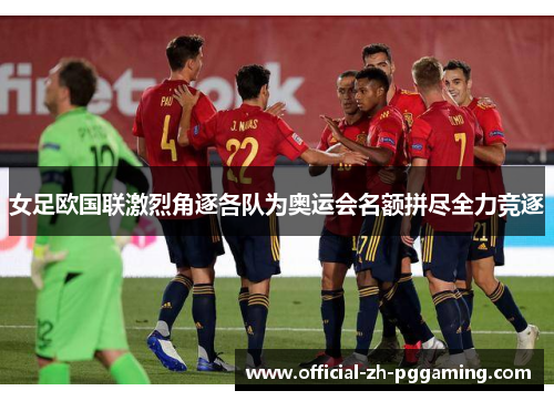 女足欧国联激烈角逐各队为奥运会名额拼尽全力竞逐